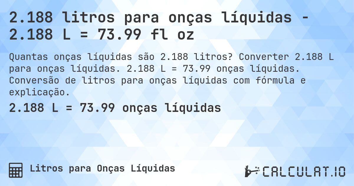 2.188 litros para onças líquidas - 2.188 L = 73.99 fl oz. Converter 2.188 L para onças líquidas. 2.188 L = 73.99 onças líquidas. Conversão de litros para onças líquidas com fórmula e explicação.