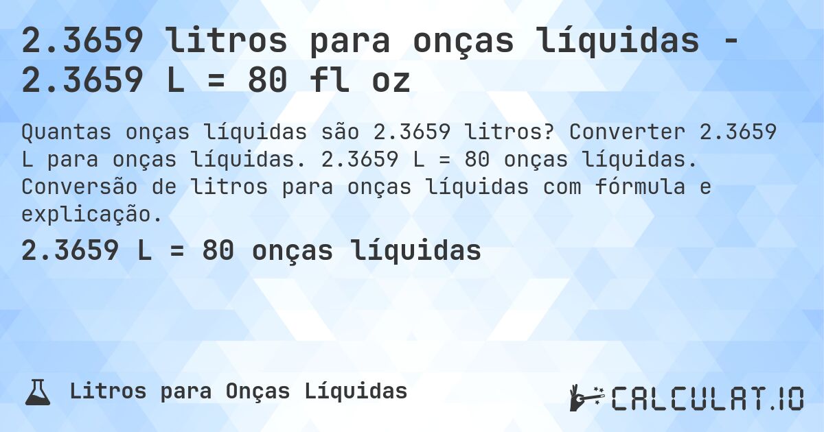 2.3659 litros para onças líquidas - 2.3659 L = 80 fl oz. Converter 2.3659 L para onças líquidas. 2.3659 L = 80 onças líquidas. Conversão de litros para onças líquidas com fórmula e explicação.