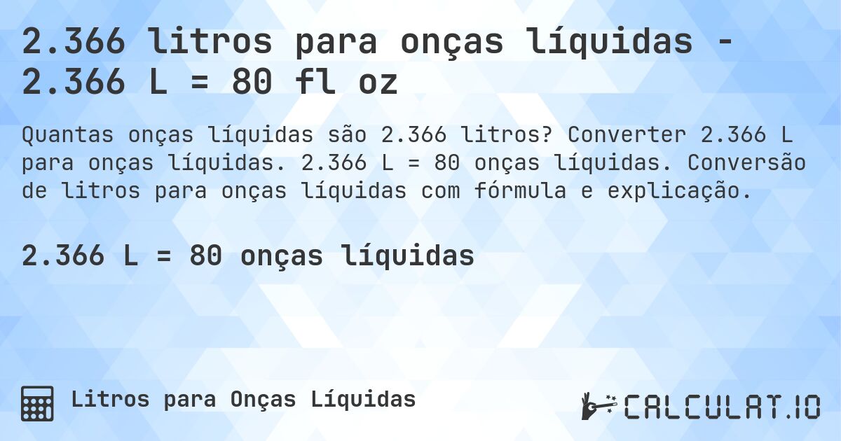 2.366 litros para onças líquidas - 2.366 L = 80 fl oz. Converter 2.366 L para onças líquidas. 2.366 L = 80 onças líquidas. Conversão de litros para onças líquidas com fórmula e explicação.