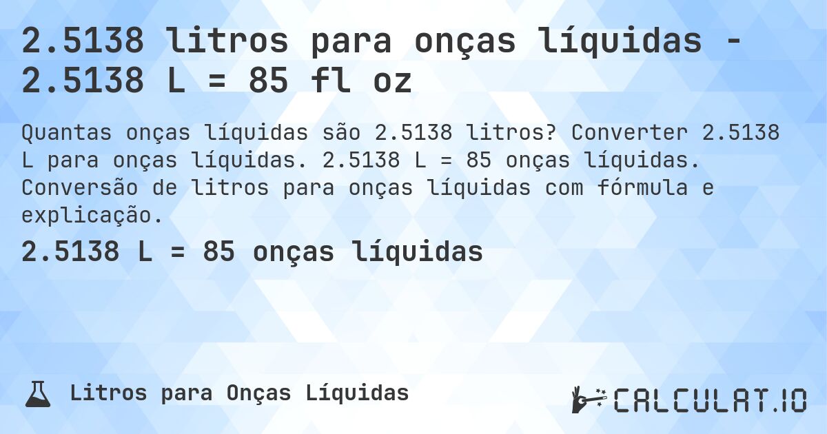 2.5138 litros para onças líquidas - 2.5138 L = 85 fl oz. Converter 2.5138 L para onças líquidas. 2.5138 L = 85 onças líquidas. Conversão de litros para onças líquidas com fórmula e explicação.