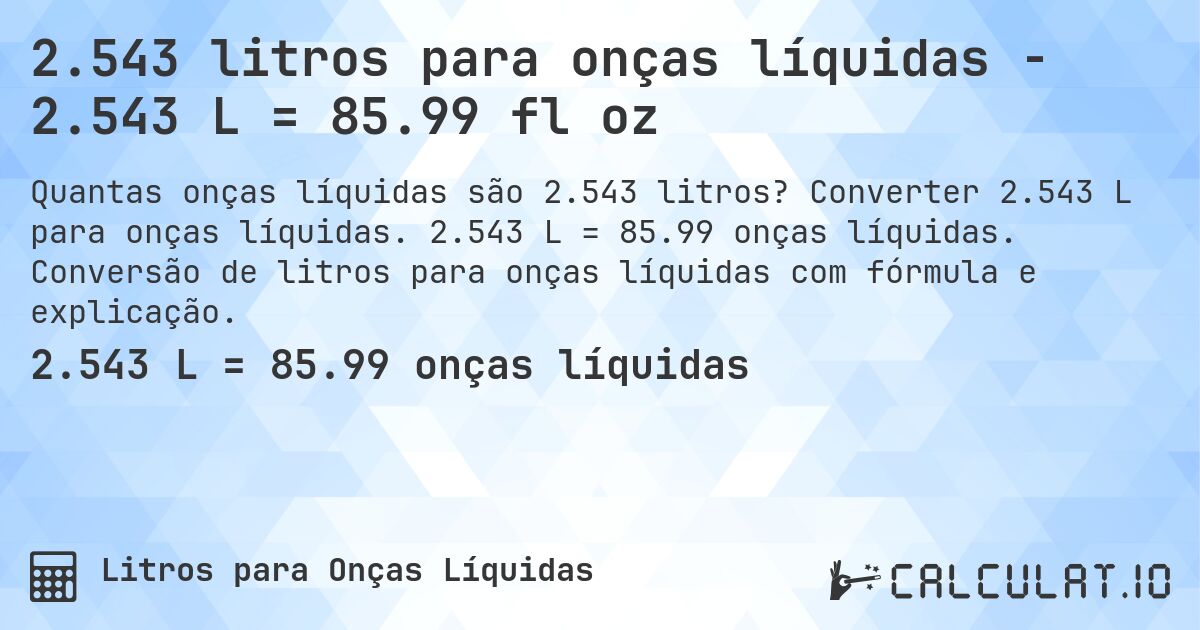 2.543 litros para onças líquidas - 2.543 L = 85.99 fl oz. Converter 2.543 L para onças líquidas. 2.543 L = 85.99 onças líquidas. Conversão de litros para onças líquidas com fórmula e explicação.