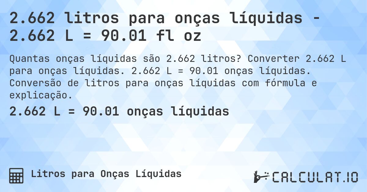 2.662 litros para onças líquidas - 2.662 L = 90.01 fl oz. Converter 2.662 L para onças líquidas. 2.662 L = 90.01 onças líquidas. Conversão de litros para onças líquidas com fórmula e explicação.