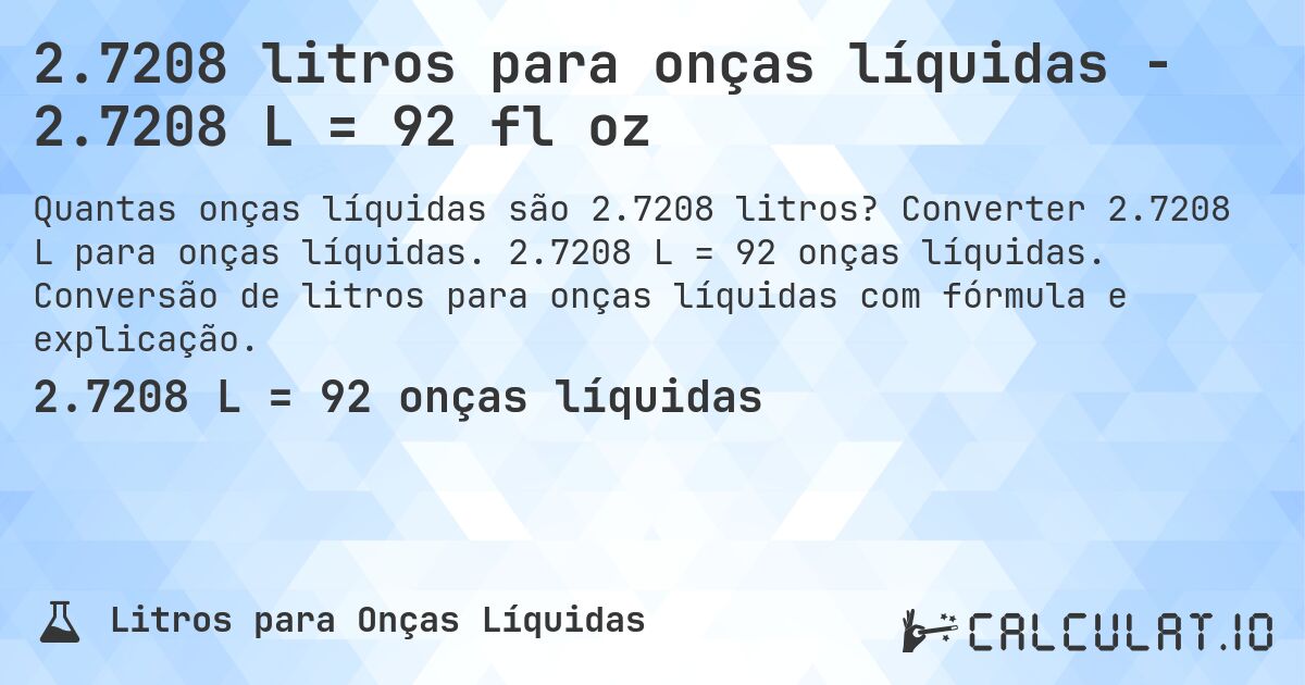 2.7208 litros para onças líquidas - 2.7208 L = 92 fl oz. Converter 2.7208 L para onças líquidas. 2.7208 L = 92 onças líquidas. Conversão de litros para onças líquidas com fórmula e explicação.