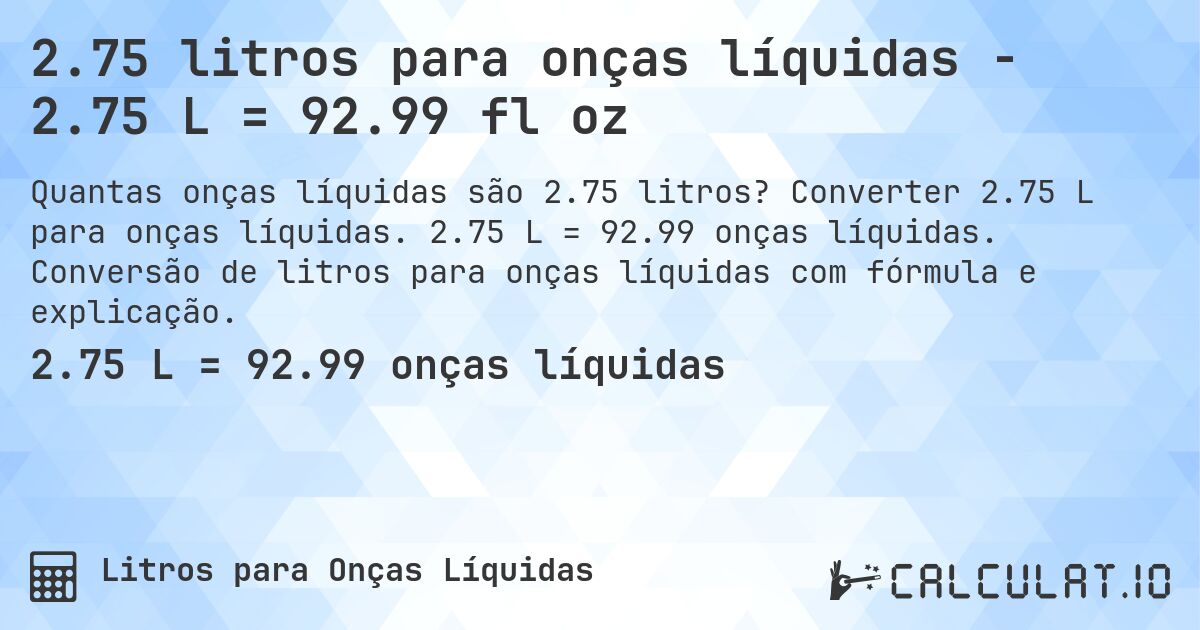 2.75 litros para onças líquidas - 2.75 L = 92.99 fl oz. Converter 2.75 L para onças líquidas. 2.75 L = 92.99 onças líquidas. Conversão de litros para onças líquidas com fórmula e explicação.