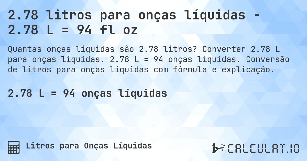 2.78 litros para onças líquidas - 2.78 L = 94 fl oz. Converter 2.78 L para onças líquidas. 2.78 L = 94 onças líquidas. Conversão de litros para onças líquidas com fórmula e explicação.