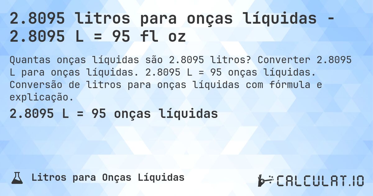 2.8095 litros para onças líquidas - 2.8095 L = 95 fl oz. Converter 2.8095 L para onças líquidas. 2.8095 L = 95 onças líquidas. Conversão de litros para onças líquidas com fórmula e explicação.