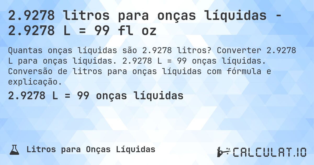 2.9278 litros para onças líquidas - 2.9278 L = 99 fl oz. Converter 2.9278 L para onças líquidas. 2.9278 L = 99 onças líquidas. Conversão de litros para onças líquidas com fórmula e explicação.