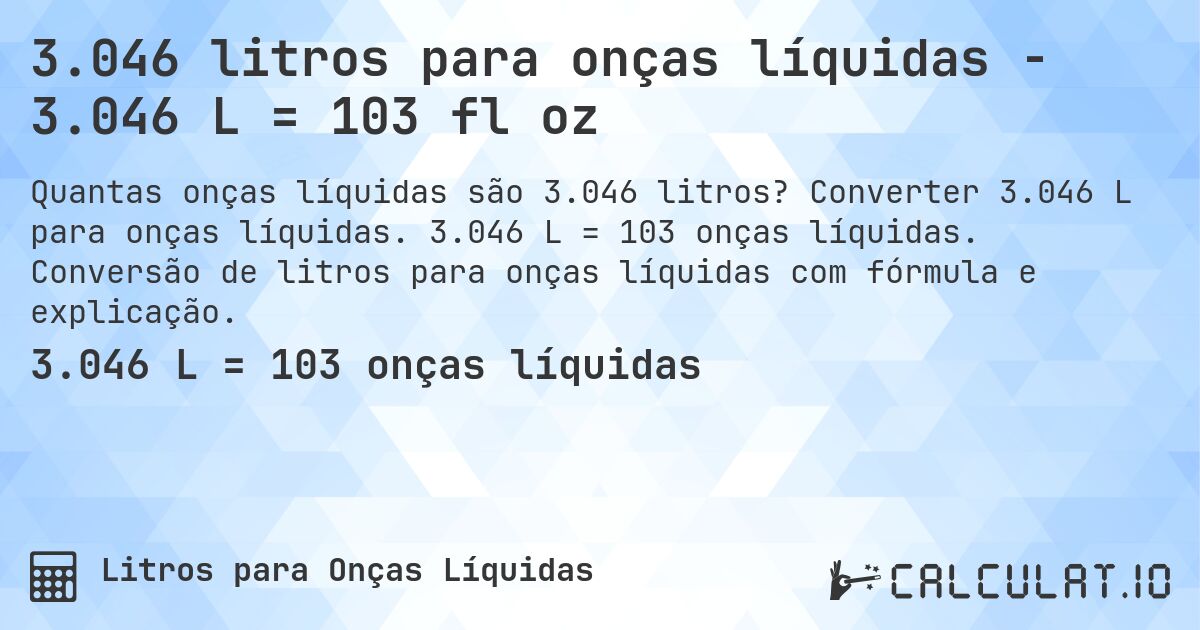 3.046 litros para onças líquidas - 3.046 L = 103 fl oz. Converter 3.046 L para onças líquidas. 3.046 L = 103 onças líquidas. Conversão de litros para onças líquidas com fórmula e explicação.