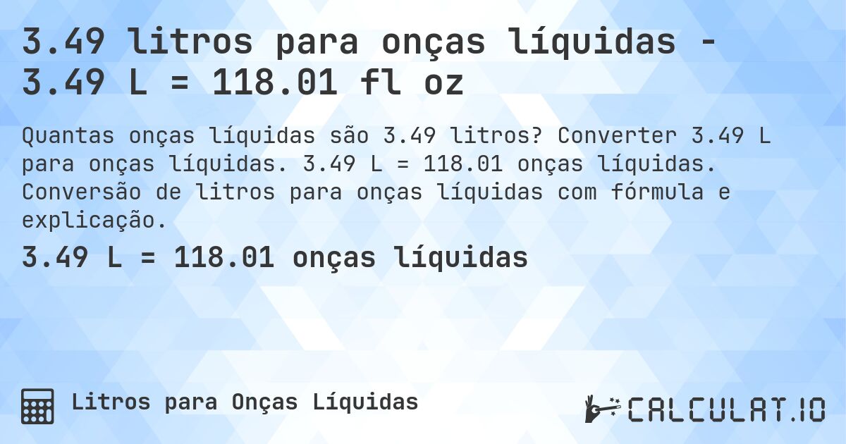 3.49 litros para onças líquidas - 3.49 L = 118.01 fl oz. Converter 3.49 L para onças líquidas. 3.49 L = 118.01 onças líquidas. Conversão de litros para onças líquidas com fórmula e explicação.