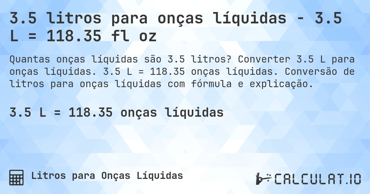 3.5 litros para onças líquidas - 3.5 L = 118.35 fl oz. Converter 3.5 L para onças líquidas. 3.5 L = 118.35 onças líquidas. Conversão de litros para onças líquidas com fórmula e explicação.