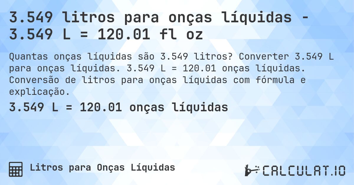 3.549 litros para onças líquidas - 3.549 L = 120.01 fl oz. Converter 3.549 L para onças líquidas. 3.549 L = 120.01 onças líquidas. Conversão de litros para onças líquidas com fórmula e explicação.