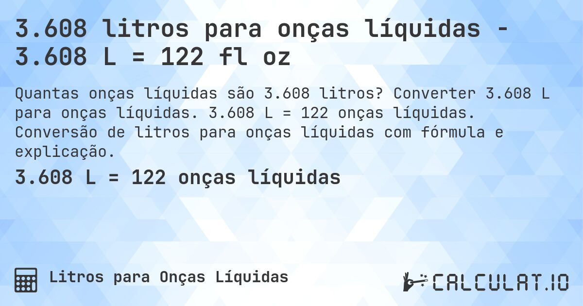 3.608 litros para onças líquidas - 3.608 L = 122 fl oz. Converter 3.608 L para onças líquidas. 3.608 L = 122 onças líquidas. Conversão de litros para onças líquidas com fórmula e explicação.
