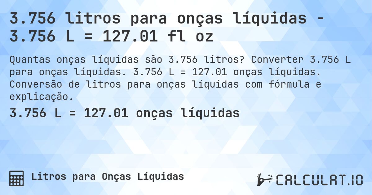 3.756 litros para onças líquidas - 3.756 L = 127.01 fl oz. Converter 3.756 L para onças líquidas. 3.756 L = 127.01 onças líquidas. Conversão de litros para onças líquidas com fórmula e explicação.