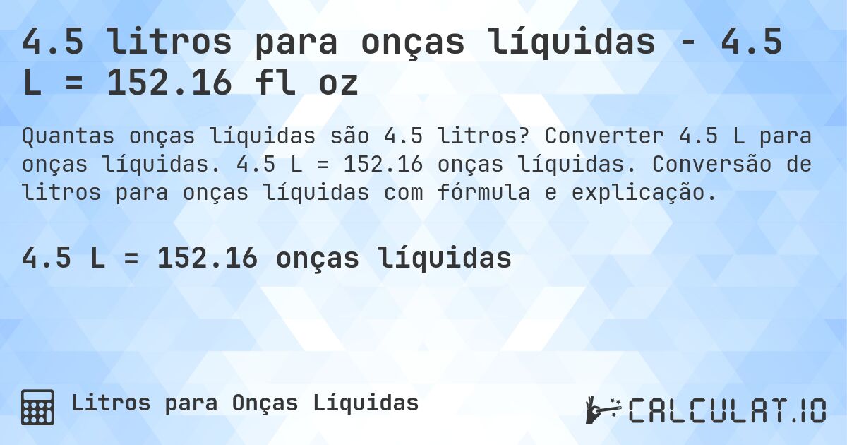 4.5 litros para onças líquidas - 4.5 L = 152.16 fl oz. Converter 4.5 L para onças líquidas. 4.5 L = 152.16 onças líquidas. Conversão de litros para onças líquidas com fórmula e explicação.