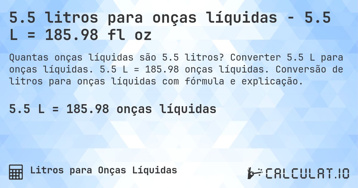5.5 litros para onças líquidas - 5.5 L = 185.98 fl oz. Converter 5.5 L para onças líquidas. 5.5 L = 185.98 onças líquidas. Conversão de litros para onças líquidas com fórmula e explicação.