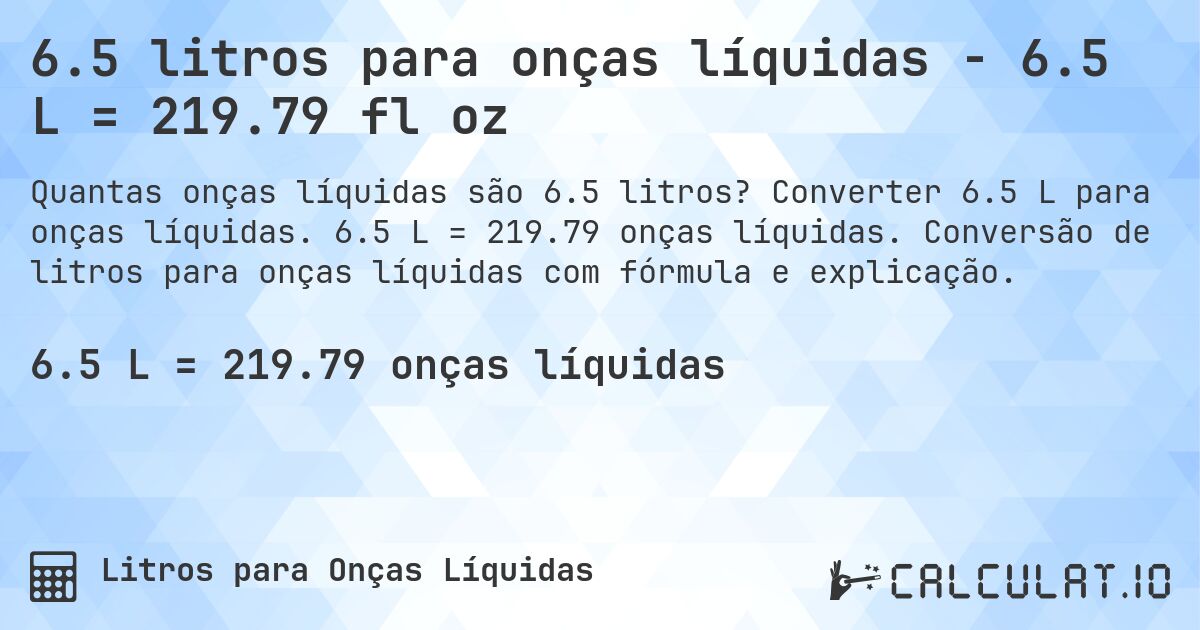 6.5 litros para onças líquidas - 6.5 L = 219.79 fl oz. Converter 6.5 L para onças líquidas. 6.5 L = 219.79 onças líquidas. Conversão de litros para onças líquidas com fórmula e explicação.