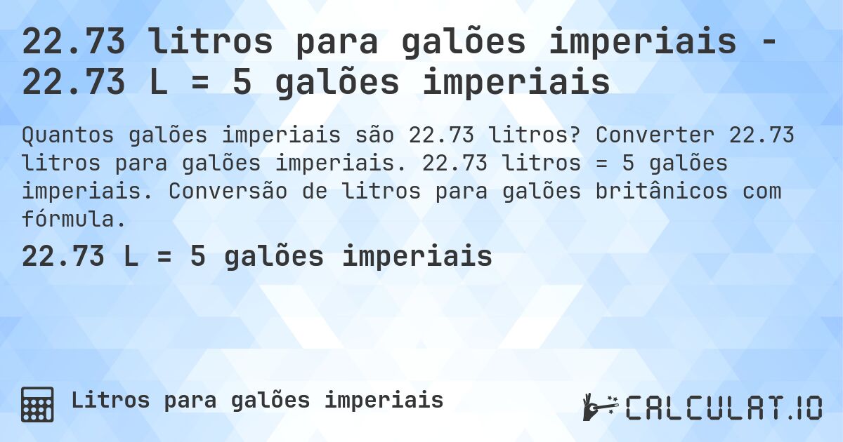 22.73 litros para galões imperiais - 22.73 L = 5 galões imperiais. Converter 22.73 litros para galões imperiais. 22.73 litros = 5 galões imperiais. Conversão de litros para galões britânicos com fórmula.