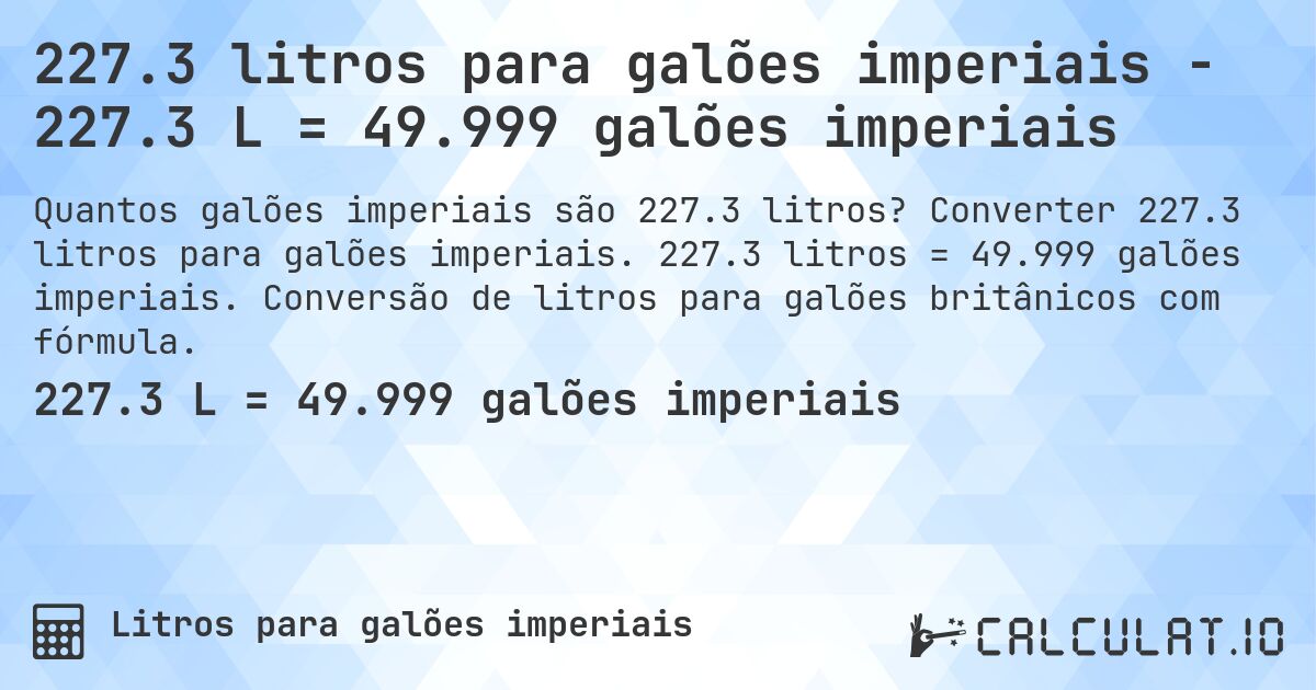 227.3 litros para galões imperiais - 227.3 L = 49.999 galões imperiais. Converter 227.3 litros para galões imperiais. 227.3 litros = 49.999 galões imperiais. Conversão de litros para galões britânicos com fórmula.