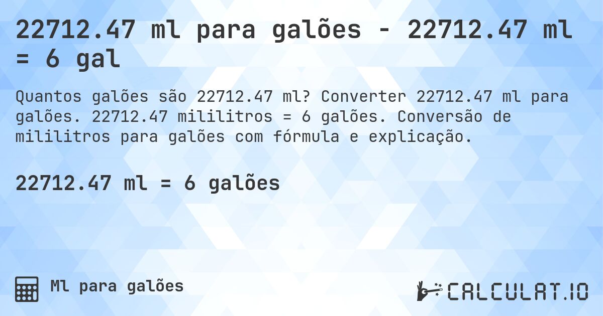 22712.47 ml para galões - 22712.47 ml = 6 gal. Converter 22712.47 ml para galões. 22712.47 mililitros = 6 galões. Conversão de mililitros para galões com fórmula e explicação.