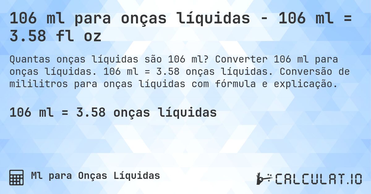 106 ml para onças líquidas - 106 ml = 3.58 fl oz. Converter 106 ml para onças líquidas. 106 ml = 3.58 onças líquidas. Conversão de mililitros para onças líquidas com fórmula e explicação.