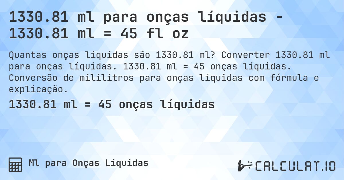 1330.81 ml para onças líquidas - 1330.81 ml = 45 fl oz. Converter 1330.81 ml para onças líquidas. 1330.81 ml = 45 onças líquidas. Conversão de mililitros para onças líquidas com fórmula e explicação.