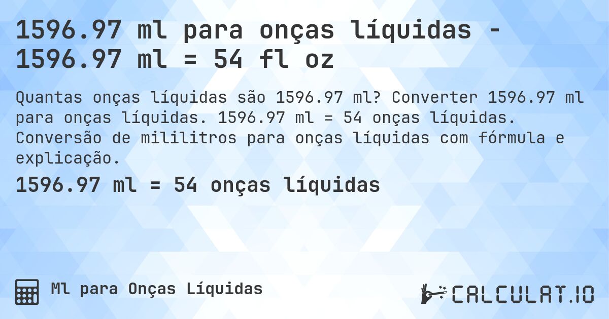 1596.97 ml para onças líquidas - 1596.97 ml = 54 fl oz. Converter 1596.97 ml para onças líquidas. 1596.97 ml = 54 onças líquidas. Conversão de mililitros para onças líquidas com fórmula e explicação.