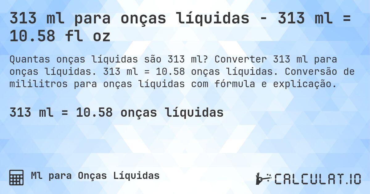 313 ml para onças líquidas - 313 ml = 10.58 fl oz. Converter 313 ml para onças líquidas. 313 ml = 10.58 onças líquidas. Conversão de mililitros para onças líquidas com fórmula e explicação.