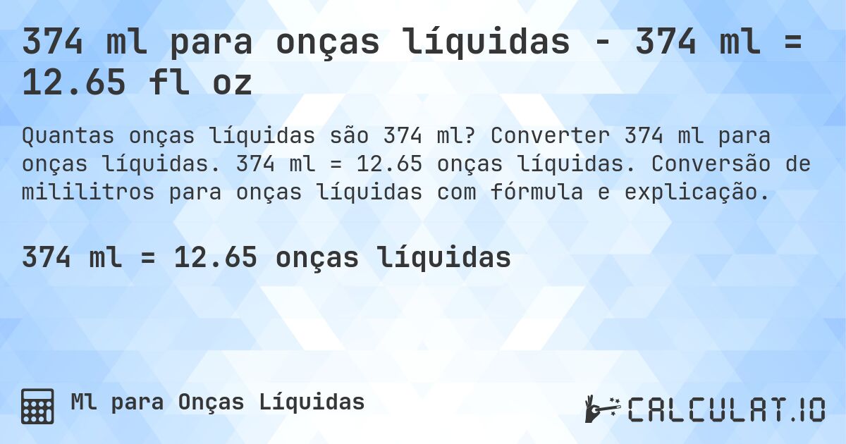 374 ml para onças líquidas - 374 ml = 12.65 fl oz. Converter 374 ml para onças líquidas. 374 ml = 12.65 onças líquidas. Conversão de mililitros para onças líquidas com fórmula e explicação.