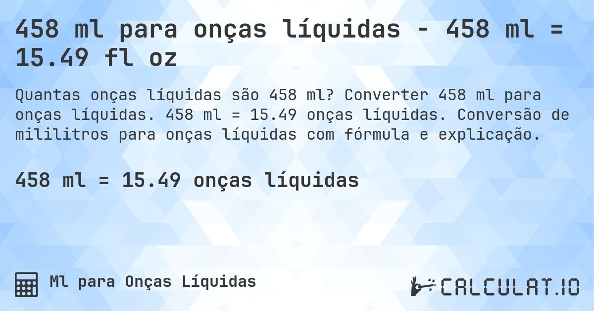 458 ml para onças líquidas - 458 ml = 15.49 fl oz. Converter 458 ml para onças líquidas. 458 ml = 15.49 onças líquidas. Conversão de mililitros para onças líquidas com fórmula e explicação.