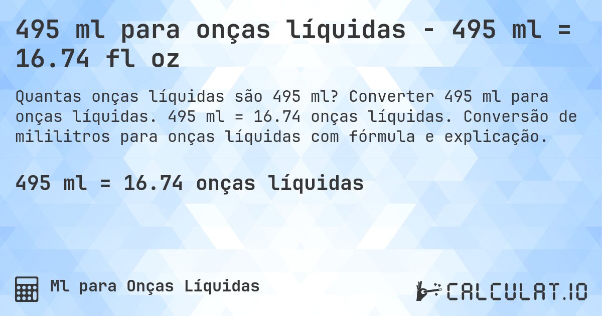 495 ml para onças líquidas - 495 ml = 16.74 fl oz. Converter 495 ml para onças líquidas. 495 ml = 16.74 onças líquidas. Conversão de mililitros para onças líquidas com fórmula e explicação.