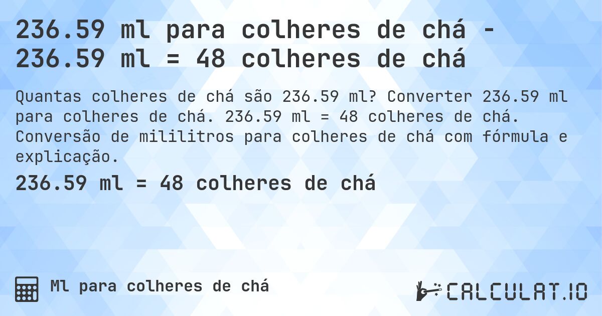 236.59 ml para colheres de chá - 236.59 ml = 48 colheres de chá. Converter 236.59 ml para colheres de chá. 236.59 ml = 48 colheres de chá. Conversão de mililitros para colheres de chá com fórmula e explicação.