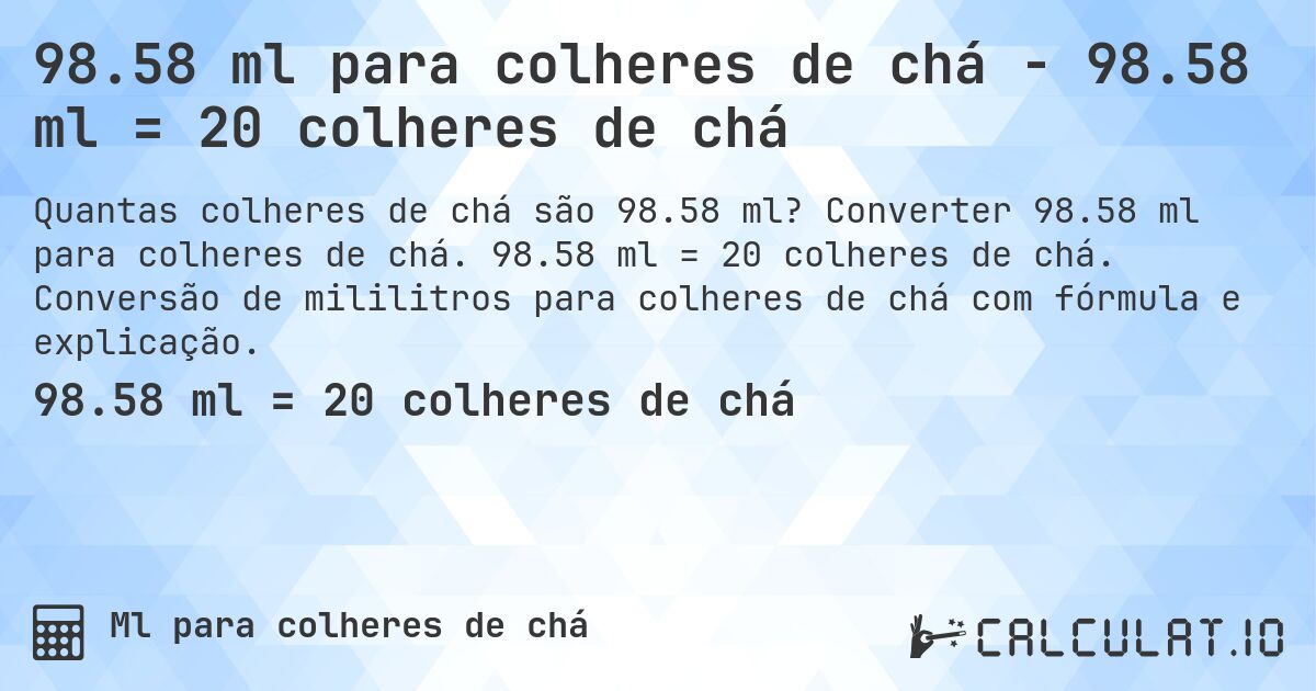 98.58 ml para colheres de chá - 98.58 ml = 20 colheres de chá. Converter 98.58 ml para colheres de chá. 98.58 ml = 20 colheres de chá. Conversão de mililitros para colheres de chá com fórmula e explicação.