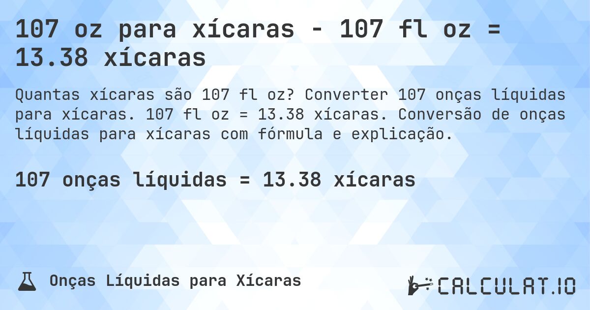 107 oz para xícaras - 107 fl oz = 13.38 xícaras. Converter 107 onças líquidas para xícaras. 107 fl oz = 13.38 xícaras. Conversão de onças líquidas para xícaras com fórmula e explicação.