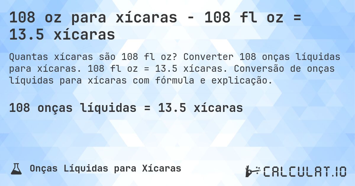108 oz para xícaras - 108 fl oz = 13.5 xícaras. Converter 108 onças líquidas para xícaras. 108 fl oz = 13.5 xícaras. Conversão de onças líquidas para xícaras com fórmula e explicação.