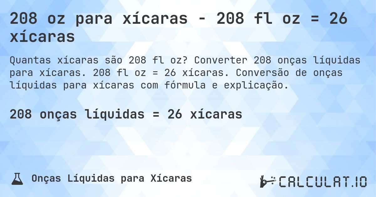 208 oz para xícaras - 208 fl oz = 26 xícaras. Converter 208 onças líquidas para xícaras. 208 fl oz = 26 xícaras. Conversão de onças líquidas para xícaras com fórmula e explicação.
