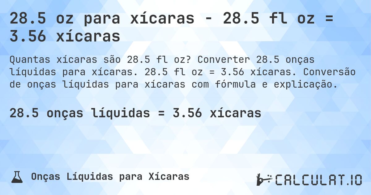 28.5 oz para xícaras - 28.5 fl oz = 3.56 xícaras. Converter 28.5 onças líquidas para xícaras. 28.5 fl oz = 3.56 xícaras. Conversão de onças líquidas para xícaras com fórmula e explicação.