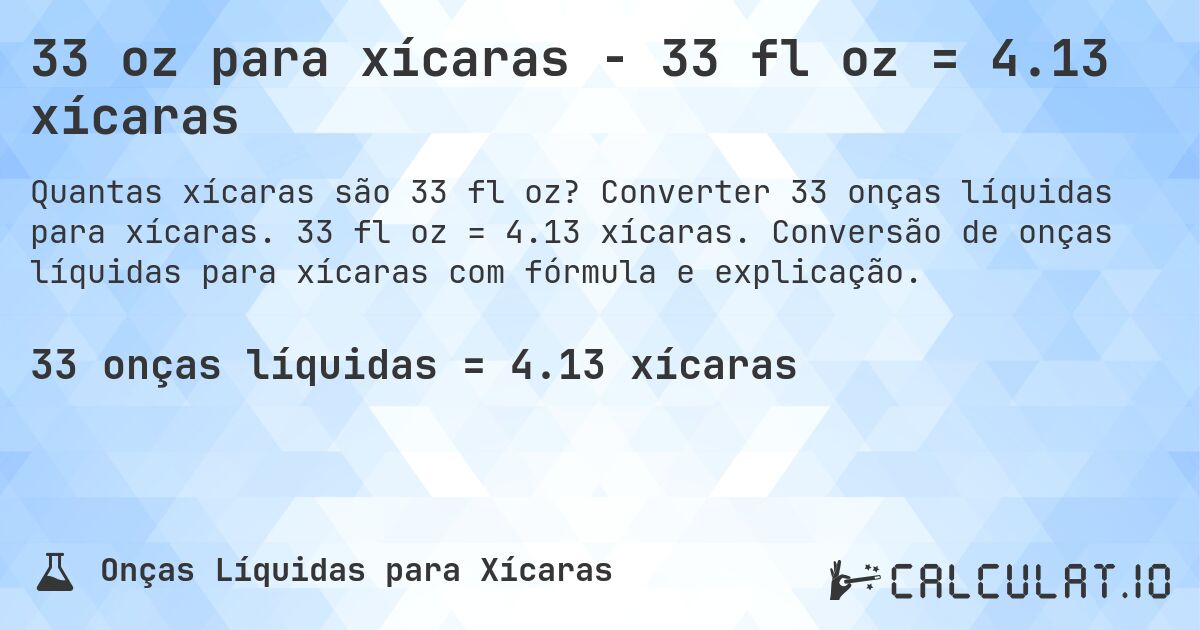 33 oz para xícaras - 33 fl oz = 4.13 xícaras. Converter 33 onças líquidas para xícaras. 33 fl oz = 4.13 xícaras. Conversão de onças líquidas para xícaras com fórmula e explicação.