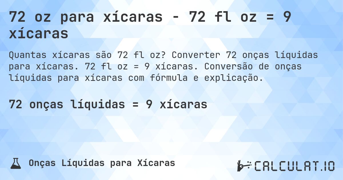 72 oz para xícaras - 72 fl oz = 9 xícaras. Converter 72 onças líquidas para xícaras. 72 fl oz = 9 xícaras. Conversão de onças líquidas para xícaras com fórmula e explicação.
