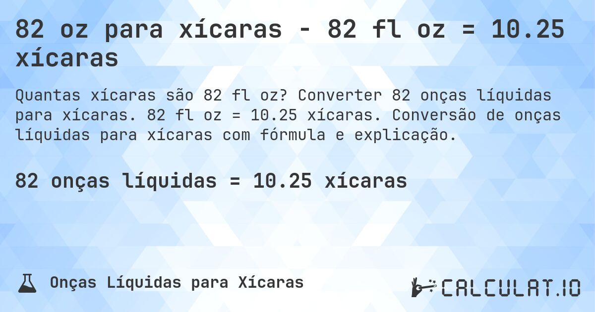 82 oz para xícaras - 82 fl oz = 10.25 xícaras. Converter 82 onças líquidas para xícaras. 82 fl oz = 10.25 xícaras. Conversão de onças líquidas para xícaras com fórmula e explicação.