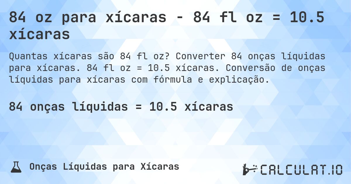 84 oz para xícaras - 84 fl oz = 10.5 xícaras. Converter 84 onças líquidas para xícaras. 84 fl oz = 10.5 xícaras. Conversão de onças líquidas para xícaras com fórmula e explicação.