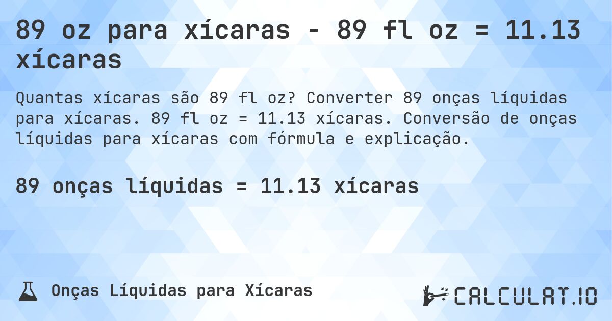 89 oz para xícaras - 89 fl oz = 11.13 xícaras. Converter 89 onças líquidas para xícaras. 89 fl oz = 11.13 xícaras. Conversão de onças líquidas para xícaras com fórmula e explicação.