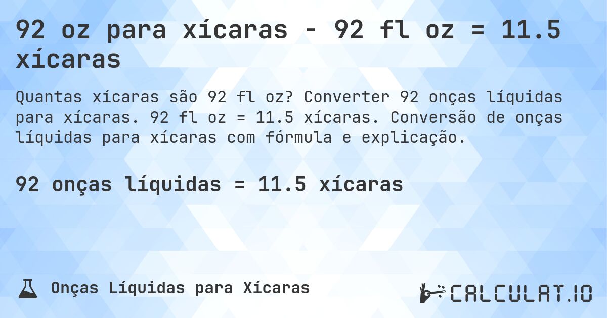 92 oz para xícaras - 92 fl oz = 11.5 xícaras. Converter 92 onças líquidas para xícaras. 92 fl oz = 11.5 xícaras. Conversão de onças líquidas para xícaras com fórmula e explicação.