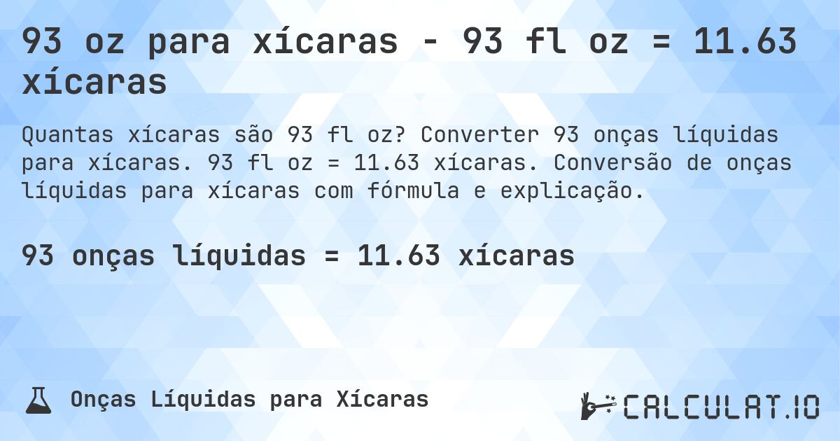 93 oz para xícaras - 93 fl oz = 11.63 xícaras. Converter 93 onças líquidas para xícaras. 93 fl oz = 11.63 xícaras. Conversão de onças líquidas para xícaras com fórmula e explicação.