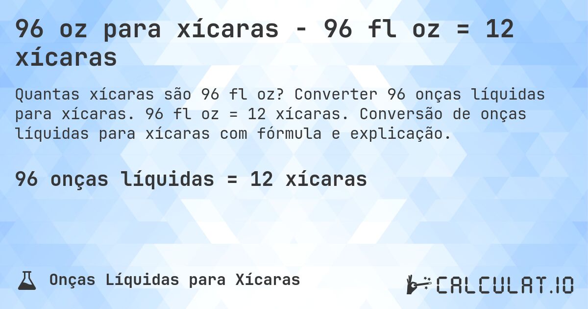 96 oz para xícaras - 96 fl oz = 12 xícaras. Converter 96 onças líquidas para xícaras. 96 fl oz = 12 xícaras. Conversão de onças líquidas para xícaras com fórmula e explicação.