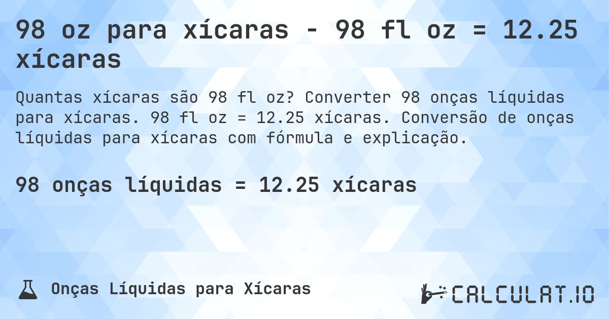 98 oz para xícaras - 98 fl oz = 12.25 xícaras. Converter 98 onças líquidas para xícaras. 98 fl oz = 12.25 xícaras. Conversão de onças líquidas para xícaras com fórmula e explicação.