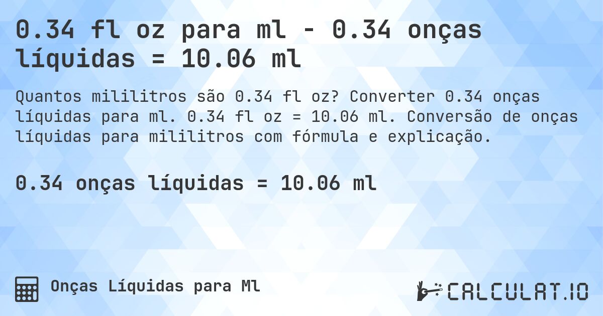 0.34 fl oz para ml - 0.34 onças líquidas = 10.06 ml. Converter 0.34 onças líquidas para ml. 0.34 fl oz = 10.06 ml. Conversão de onças líquidas para mililitros com fórmula e explicação.