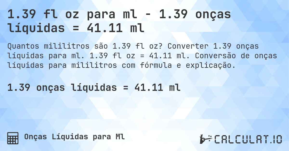 1.39 fl oz para ml - 1.39 onças líquidas = 41.11 ml. Converter 1.39 onças líquidas para ml. 1.39 fl oz = 41.11 ml. Conversão de onças líquidas para mililitros com fórmula e explicação.