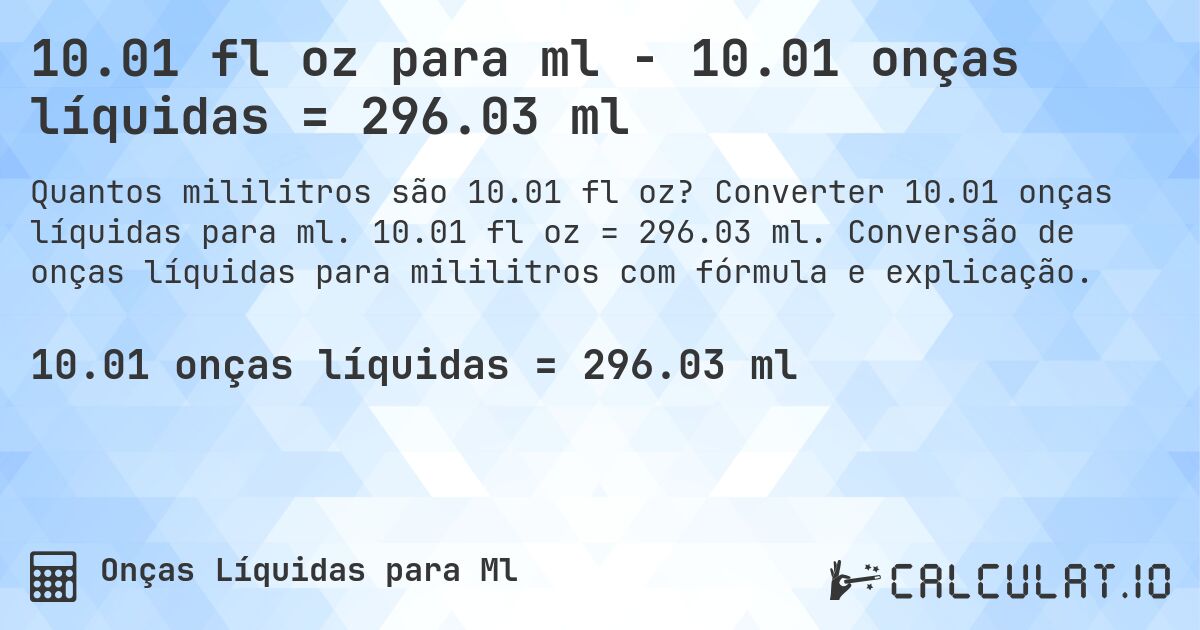 10.01 fl oz para ml - 10.01 onças líquidas = 296.03 ml. Converter 10.01 onças líquidas para ml. 10.01 fl oz = 296.03 ml. Conversão de onças líquidas para mililitros com fórmula e explicação.