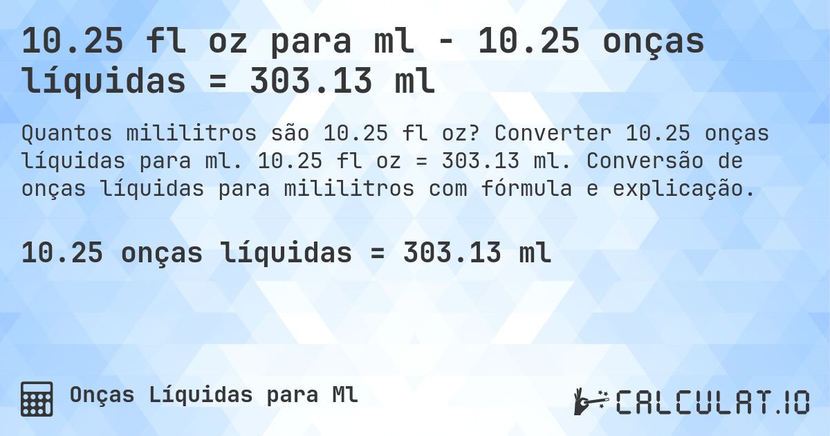 10.25 fl oz para ml - 10.25 onças líquidas = 303.13 ml. Converter 10.25 onças líquidas para ml. 10.25 fl oz = 303.13 ml. Conversão de onças líquidas para mililitros com fórmula e explicação.