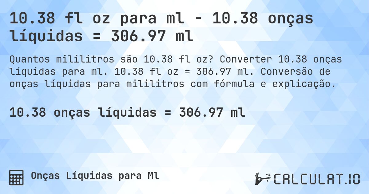 10.38 fl oz para ml - 10.38 onças líquidas = 306.97 ml. Converter 10.38 onças líquidas para ml. 10.38 fl oz = 306.97 ml. Conversão de onças líquidas para mililitros com fórmula e explicação.